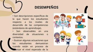 DESEMPEÑOS
• Son descripciones específicas de
lo que hacen los estudiantes
respecto a los niveles de
desarrollo de las competencias
(estándares de aprendizaje).
• Son observables en una
diversidad de situaciones o
contextos.
• Ilustran algunas actuaciones que
los estudiantes demuestran
cuando están en proceso de
alcanzar el nivel esperado de la
 