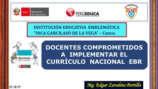 INSTITUCIÓN EDUCATIVA EMBLEMÁTICA
“INCA GARCILASO DE LA VEGA” – Cusco.
DOCENTES COMPROMETIDOS
A IMPLEMENTAR EL
CURRÍCULO NACIONAL EBR
Mg. Edgar Zavaleta Portillo31.10.17
 