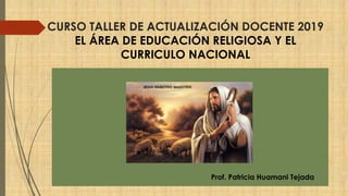 CURSO TALLER DE ACTUALIZACIÓN DOCENTE 2019
EL ÁREA DE EDUCACIÓN RELIGIOSA Y EL
CURRICULO NACIONAL
Prof. Patricia Huamani Tejada
 