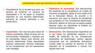 11
• Competencia: Es la facultad que tiene una
persona de combinar un conjunto de
capacidades a fin de lograr un propósito
específico en una situación determinada,
actuando de manera pertinente y con
sentido ético.
• Capacidades: Son recursos para actuar de
manera competente. Estos recursos son los
conocimientos, habilidades y actitudes que
los estudiantes utilizan para afrontar una
situación determinada. Estas capacidades
suponen operaciones menores implicadas
en las competencias, que son operaciones
más complejas.
• Estándares de aprendizaje: Son descripciones
del desarrollo de la competencia en niveles de
creciente complejidad, desde el inicio hasta el fin
de la Educación Básica, de acuerdo a la
secuencia que sigue la mayoría de estudiantes
que progresan en una competencia determinada.
Asimismo, definen el nivel que se espera puedan
alcanzar todos los estudiantes al finalizar los
ciclos de la Educación Básica.
• Desempeños: Son descripciones específicas de
lo que hacen los estudiantes respecto a los
niveles de desarrollo de las competencias
(estándares de aprendizaje). Ilustran algunas
actuaciones que los estudiantes demuestran
cuando están en proceso de alcanzar el nivel
esperado de la competencia o cuando han
logrado este nivel.
DEFINICIONES CLAVE QUE SUSTENTAN EL PERFIL DE EGRESO
 