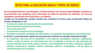 4
En una sociedad diversa y aún desigual y, al mismo tiempo, con enormes potencialidades, aspiramos a
una educación que contribuya con la formación de todas las personas sin exclusión, así como de
ciudadanos conscientes de sus derechos y sus deberes.
¿Cuáles son las tendencias sociales actuales que cuestionan la forma como la Educación Básica ha
venido cumpliendo su rol?
• Aceleración masiva de la producción de conocimiento.
• Revaloración de los saberes ancestrales.
• Uso masivo de las TIC.
• La innovación constante en las tecnologías.
• El trabajo con grandes cantidades de información y en colectivos (Capacidad de emprendimiento).
En el Perú, ¿a qué educación aspiran los peruanos para enfrentar los desafíos del presente siglo?
• En respuesta a los retos de la actualidad y a las diversas necesidades, intereses, aspiraciones,
valores, modos de pensar, de interrelacionarse con el ambiente y formas de vida valoradas por
nuestra sociedad. El Currículo apunta a formar a los estudiantes en lo ético, espiritual, cognitivo,
afectivo, comunicativo, estético, corporal, ambiental, cultural y sociopolítico, a fin de lograr su
realización plena en la sociedad.
 
