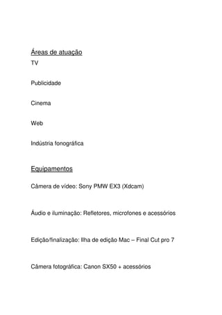 Áreas de atuação
TV
Publicidade
Cinema
Web
Indústria fonográfica
Equipamentos
Câmera de vídeo: Sony PMW EX3 (Xdcam)
Áudio e iluminação: Refletores, microfones e acessórios
Edição/finalização: Ilha de edição Mac – Final Cut pro 7
Câmera fotográfica: Canon SX50 + acessórios
 