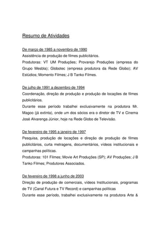 Resumo de Atividades
De março de 1985 a novembro de 1990
Assistência de produção de filmes publicitários.
Produtoras: VT UM Produções; Provarejo Produções (empresa do
Grupo Mesbla); Globotec (empresa produtora da Rede Globo); AV
Estúdios; Momento Filmes; J B Tanko Filmes.
De julho de 1991 a dezembro de 1994
Coordenação, direção de produção e produção de locações de filmes
publicitários.
Durante esse período trabalhei exclusivamente na produtora Mr.
Magoo (já extinta), onde um dos sócios era o diretor de TV e Cinema
José Alvarenga Júnior, hoje na Rede Globo de Televisão.
De fevereiro de 1995 a janeiro de 1997
Pesquisa, produção de locações e direção de produção de filmes
publicitários, curta metragens, documentários, vídeos institucionais e
campanhas políticas.
Produtoras: 101 Filmes; Movie Art Produções (SP); AV Produções; J B
Tanko Filmes; Produtores Associados.
De fevereiro de 1998 a junho de 2003
Direção de produção de comerciais, vídeos Institucionais, programas
de TV (Canal Futura e TV Record) e campanhas políticas
Durante esse período, trabalhei exclusivamente na produtora Arte &
 