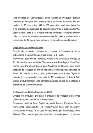 Fato Projetos de Comunicação, como Diretor de Produção (produzi
também as locações dos projetos feitos na casa). Inclusive, Por um
período de 55 dias, entre 1999 e 2000, pesquisei, produzi as Locações
e fiz a direção de produção do documentário “Vida e Glória do Senhor
Jesus Cristo”, para a TV Record, filmado em Israel. Respondi também
pela produção de inúmeros comerciais de TV, vídeos institucionais e
programas de TV que a casa produziu no período em que lá estive.
De janeiro a dezembro de 2004
Direção de produção, pesquisa e produção de locações de filmes
publicitários e campanhas políticas mídia TV & Rádio.
Produtoras: Zoah Filmes; Paradiso Filmes (SP); Ta na Lata Filmes; Up
Rio Produções; Academia de Cinema e Arte & Fato Digital. Pela Zoah
Filmes, pela Paradiso Filmes e pela Academia de Cinema, atuei como
produtor de locações de filmes nacionais e internacionais rodados no
Brasil. Já pela Ta na Lata, pela Up Rio e pela Arte & fato Digital, fiz
direção de produção de comerciais de TV, sendo que na Arte & Fato
Digital produzi também uma campanha política (mídia TV & Rádio), à
prefeitura de Duque de Caxias.
De fevereiro de 2005 a fevereiro de 2009
Direção de produção, pesquisa e produção de locações para filmes
publicitários, documentários e vídeo clipes.
Produtoras: Arte & Fato Digital; Aquarela Filmes; Paradiso Filmes
(SP); Limite Produções; UP Rio Filmes; Youle Filmes; O2 Filmes (SP);
Conspiração Filmes; Ta na Lata Filmes; Blue Light Produções; Movie
Makers Film. Nesse período também, atuando pelas produtoras
 