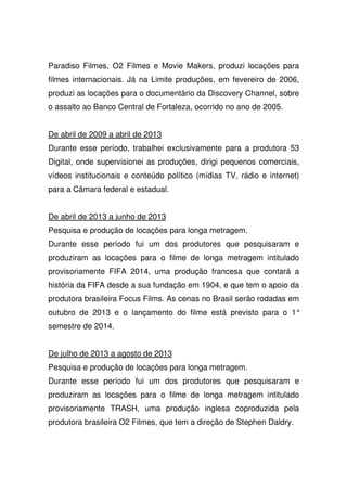 Paradiso Filmes, O2 Filmes e Movie Makers, produzi locações para
filmes internacionais. Já na Limite produções, em fevereiro de 2006,
produzi as locações para o documentário da Discovery Channel, sobre
o assalto ao Banco Central de Fortaleza, ocorrido no ano de 2005.
De abril de 2009 a abril de 2013
Durante esse período, trabalhei exclusivamente para a produtora 53
Digital, onde supervisionei as produções, dirigi pequenos comerciais,
vídeos institucionais e conteúdo político (mídias TV, rádio e internet)
para a Câmara federal e estadual.
De abril de 2013 a junho de 2013
Pesquisa e produção de locações para longa metragem.
Durante esse período fui um dos produtores que pesquisaram e
produziram as locações para o filme de longa metragem intitulado
provisoriamente FIFA 2014, uma produção francesa que contará a
história da FIFA desde a sua fundação em 1904, e que tem o apoio da
produtora brasileira Focus Films. As cenas no Brasil serão rodadas em
outubro de 2013 e o lançamento do filme está previsto para o 1°
semestre de 2014.
De julho de 2013 a agosto de 2013
Pesquisa e produção de locações para longa metragem.
Durante esse período fui um dos produtores que pesquisaram e
produziram as locações para o filme de longa metragem intitulado
provisoriamente TRASH, uma produção inglesa coproduzida pela
produtora brasileira O2 Filmes, que tem a direção de Stephen Daldry.
 