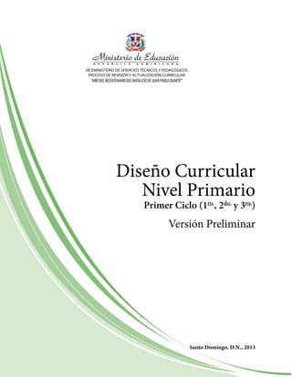 VICEMINISTERIO DE SERVICIOS TéCNICOS y PEDagógICOS
PROCESO DE REVISIóN y aCTUaLIZaCIóN CURRICULaR
“AÑODELBICENTENARIODELNATALICIODEJUANPABLODUARTE”
Diseño Curricular
Nivel Primario
Santo Domingo, D.N., 2013
Primer Ciclo (1ro.
, 2do.
y 3ro.
)
Versión Preliminar
 
