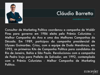 Cláudio Barretto [email_address] Consultor de Marketing Político coordenou a campanha de Waldir Pires para governo em 1986 eleita pelo Prêmio Colunistas – Melhor Campanha do Ano e uma das Melhores Campanhas da Década. Em 1989, participou da campanha presidencial de Ulysses Guimarães. Criou, com a equipe de Duda Mendonça, em 1992, os primeiros Kits de Campanha Política para candidatos do Rio de Janeiro, Bahia e São Paulo. Revolucionou com a campanha de Pedro Irujo para Prefeito de Salvador, em 1992, contemplada com o Prêmio Colunistas - Melhor Campanha de Marketing Político. 