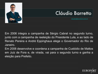 Cláudio Barretto [email_address] Em 2006 integra a campanha de Sérgio Cabral no segundo turno, junto com a campanha de reeleição do Presidente Lula, e ao lado de Renato Pereira e André Eppinghaus elege o Governador do Rio de Janeiro. Em 2008 desenvolve e coordena a campanha de Custódio de Mattos em Juiz de Fora e, de virada, vai para o segundo turno e ganha a eleição para Prefeito. 
