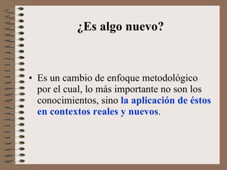 ¿Es algo nuevo? Es un cambio de enfoque metodológico por el cual, lo más importante no son los conocimientos, sino  la aplicación de éstos en contextos reales y nuevos .  