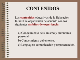 CONTENIDOS Los  contenidos  educativos de la Educación Infantil se organizarán de acuerdo con los siguientes  ámbitos de experiencia : a) Conocimiento de sí mismo y autonomía  personal. b) Conocimiento del entorno. c) Lenguajes: comunicación y representación. 