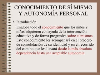 CONOCIMIENTO DE SÍ MISMO Y AUTONOMÍA PERSONAL Introducción Engloba todo el  conocimiento  que los niños y niñas adquieren con ayuda de la intervención educativa y de forma progresiva  sobre sí mismos . Este conocimiento les acompañará en el proceso de consolidación de su identidad y en el recorrido del camino que les llevará  desde la más absoluta dependencia hasta una aceptable autonomía . 
