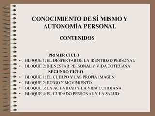 PRIMER CICLO BLOQUE 1: EL DESPERTAR DE LA IDENTIDAD PERSONAL BLOQUE 2: BIENESTAR PERSONAL Y VIDA COTIDIANA SEGUNDO CICLO BLOQUE 1: EL CUERPO Y LAS PROPIA IMAGEN BLOQUE 2: JUEGO Y MOVIMIENTO BLOQUE 3: LA ACTIVIDAD Y LA VIDA COTIDIANA BLOQUE 4: EL CUIDADO PERSONAL Y LA SALUD CONOCIMIENTO DE SÍ MISMO Y AUTONOMÍA PERSONAL CONTENIDOS 