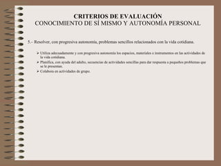 CRITERIOS DE EVALUACIÓN CONOCIMIENTO DE SÍ MISMO Y AUTONOMÍA PERSONAL 5.– Resolver, con progresiva autonomía, problemas sencillos relacionados con la vida cotidiana. Utiliza adecuadamente y con progresiva autonomía los espacios, materiales e instrumentos en las actividades de la vida cotidiana. Planifica, con ayuda del adulto, secuencias de actividades sencillas para dar respuesta a pequeños problemas que se le presentan. Colabora en actividades de grupo.  