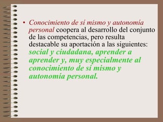Conocimiento de sí mismo y autonomía personal  coopera al desarrollo del conjunto de las competencias, pero resulta destacable su aportación a las siguientes:  social y ciudadana, aprender a aprender y, muy especialmente al conocimiento de sí mismo y autonomía personal.   
