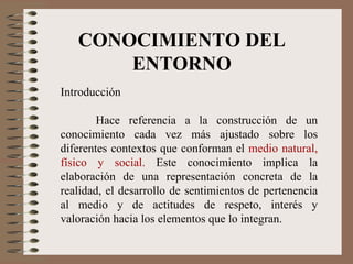 CONOCIMIENTO DEL ENTORNO Introducción Hace referencia a la construcción de un conocimiento cada vez más ajustado sobre los diferentes contextos que conforman el  medio natural, físico y social.  Este conocimiento implica la elaboración de una representación concreta de la realidad, el desarrollo de sentimientos de pertenencia al medio y de actitudes de respeto, interés y valoración hacia los elementos que lo integran. 