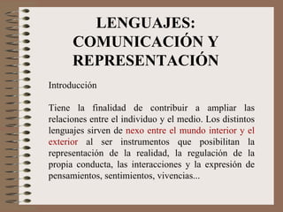 LENGUAJES: COMUNICACIÓN Y REPRESENTACIÓN Introducción Tiene la finalidad de contribuir a ampliar las relaciones entre el individuo y el medio. Los distintos lenguajes sirven de  nexo entre el mundo interior y el exterior  al ser instrumentos que posibilitan la representación de la realidad, la regulación de la propia conducta, las interacciones y la expresión de pensamientos, sentimientos, vivencias... 