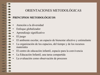 ORIENTACIONES METODOLÓGICAS PRINCIPIOS METODOLÓGICOS Atención a la diversidad Enfoque globalizador Aprendizaje significativo El juego El ambiente escolar, un espacio de bienestar afectivo y estimulante La organización de los espacios, del tiempo y de los recursos materiales El centro de educación infantil, espacio para la convivencia La Educación Infantil, una tarea compartida La evaluación como observación de procesos 