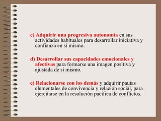 c) Adquirir una progresiva autonomía  en sus actividades habituales para desarrollar iniciativa y confianza en sí mismo. d) Desarrollar sus capacidades emocionales y afectivas  para formarse una imagen positiva y ajustada de sí mismo.  e) Relacionarse con los demás  y adquirir pautas elementales de convivencia y relación social, para ejercitarse en la resolución pacífica de conflictos. 