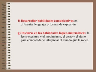 f) Desarrollar habilidades comunicativas  en diferentes lenguajes y formas de expresión. g) Iniciarse en las habilidades lógico-matemáticas , la lecto-escritura y el movimiento, el gesto y el ritmo para comprender e interpretar el mundo que le rodea. 