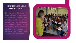 CURRÍCULUM NULO
POR NOVEDAD.
La inclusión de temas o
hasta asignaturas completas,
simplemente porque son
novedosas, sin un previo
estudio de su verdadera
aplicabilidad, lleva a la
confusión y hasta una total
pérdida de tiempo y
esfuerzo por parte del
docente y del estudiante.
 