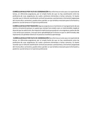 CURRÍCULUMNULO POR FALTA DE COORDINACIÓN Nosreferimoseneste caso a la repeticiónde
temas, en diferentes asignaturas, por el simple hecho de que no hay coordinación entre los
profesores de esas asignaturas, las cuales contienen elementos o temas comunes. Es bueno
recordar que la falta de coordinación vertical (secuencias o prelaciones) y horizontal (asignaturas
del mismo año o semestre), puede echar a perder un eje temático necesario para la formación y
posterior uso de temas en el ejercicio profesional.
CURRÍCULUMNULOPOR TRADICIÓN Algunasasignaturasse mantienenenlaprogramaciónde una
carrera, únicamente porque se supone que siempre han estado o por un malentendido respeto al
docente que las administra.Noimportalotradicional que puedaser una asignatura,partesde ella
o los temas que contiene, sino que tiene aplicabilidad por la forma en que es administrada, ésta
representa una pérdida notoria en el proceso enseñanza aprendizaje.
CURRÍCULUMNULO POR FALTA DE COORDINACIÓN Nosreferimoseneste casoa larepeticiónde
temas, en diferentes asignaturas, por el simple hecho de que no hay coordinación entre los
profesores de esas asignaturas, las cuales contienen elementos o temas comunes. Es bueno
recordar que la falta de coordinación vertical (secuencias o prelaciones) y horizontal (asignaturas
del mismo año o semestre), puede echar a perder un eje temático necesario para la formación y
posterior uso de temas en el ejercicio profesional.
 