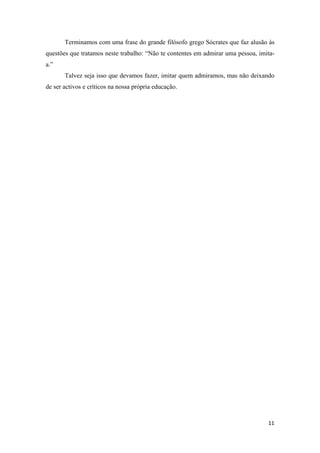 Terminamos com uma frase do grande filósofo grego Sócrates que faz alusão às
questões que tratamos neste trabalho: “Não te contentes em admirar uma pessoa, imita-
a.”
       Talvez seja isso que devamos fazer, imitar quem admiramos, mas não deixando
de ser activos e críticos na nossa própria educação.
 

 

 

 

 

 

 

 

 

 

 

 

 

 

 

 

 

 

 

 

 

 

 



                                                                                  11 
 
 