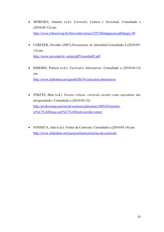    MOREIRA, António (s.d.). Currículo, Cultura e Sociedade. Consultado a
        (2010-05-12) em:
        http://www.tvbrasil.org.br/fotos/salto/series/155518Indagacoes.pdf#page=20 


       CEREZER, Osvaldo (2007).Documentos de identidade.Consultado a (2010-05-
        12) em:
        http://www.unicamp.br/~aulas/pdf3/resenha03.pdf


       RIBEIRO, Patrícia (s.d.). Currículos Alternativos. Consultado a (2010-05-13)
        em:
        http://www.slideshare.net/guestb20a74/curriculos-alternativos



       FEKETE, Bete (s.d.). Teorias críticas: currículo escolar como reprodutor das
        desigualdades. Consultado a (2010-05-13):
        http://pt.shvoong.com/social-sciences/education/1805554-teorias-
        cr%C3%ADticas-curr%C3%ADculo-escolar-como/



       FONSECA, João (s.d.). Visões de Currículo. Consultado a (2010-05-14) em:
        http://www.slideshare.net/joaojosefonseca/teorias-do-curriculo




                                                                                      13 
 
 