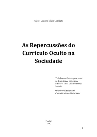 Raquel Cristina Sousa Camacho




    As Repercussões do 
    Currículo Oculto na 
        Sociedade 

                             Trabalho académico apresentado
                             na disciplina de Ciências da
                             Educação III da Universidade da
                             Madeira.

                             Orientadora: Professora
                             Catedrática Jesus Maria Sousa




                   Funchal
                    2010

                                                               2 
 
 