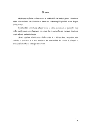 Resumo


       O presente trabalho reflecte sobre a importância da construção do currículo e
sobre a necessidade da sociedade se apoiar no currículo para garantir a sua própria
sobrevivência.
       Será também importante reflectir sobre as várias dimensões do currículo, para
poder incidir mais especificamente no estudo das repercussões do currículo oculto na
construção da sociedade futura.
       Neste trabalho, discutiremos ainda o que é o Efeito Halo, adaptando este
conceito à educação e a sua influência na transmissão de valores e crenças e,
consequentemente, na formação dos jovens.




                                                                                  4 
 
 