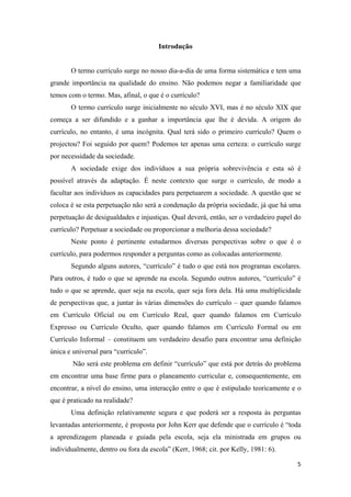 Introdução


       O termo currículo surge no nosso dia-a-dia de uma forma sistemática e tem uma
grande importância na qualidade do ensino. Não podemos negar a familiaridade que
temos com o termo. Mas, afinal, o que é o currículo?
       O termo currículo surge inicialmente no século XVI, mas é no século XIX que
começa a ser difundido e a ganhar a importância que lhe é devida. A origem do
currículo, no entanto, é uma incógnita. Qual terá sido o primeiro currículo? Quem o
projectou? Foi seguido por quem? Podemos ter apenas uma certeza: o currículo surge
por necessidade da sociedade.
       A sociedade exige dos indivíduos a sua própria sobrevivência e esta só é
possível através da adaptação. É neste contexto que surge o currículo, de modo a
facultar aos indivíduos as capacidades para perpetuarem a sociedade. A questão que se
coloca é se esta perpetuação não será a condenação da própria sociedade, já que há uma
perpetuação de desigualdades e injustiças. Qual deverá, então, ser o verdadeiro papel do
currículo? Perpetuar a sociedade ou proporcionar a melhoria dessa sociedade?
       Neste ponto é pertinente estudarmos diversas perspectivas sobre o que é o
currículo, para podermos responder a perguntas como as colocadas anteriormente.
       Segundo alguns autores, “currículo” é tudo o que está nos programas escolares.
Para outros, é tudo o que se aprende na escola. Segundo outros autores, “currículo” é
tudo o que se aprende, quer seja na escola, quer seja fora dela. Há uma multiplicidade
de perspectivas que, a juntar às várias dimensões do currículo – quer quando falamos
em Currículo Oficial ou em Currículo Real, quer quando falamos em Currículo
Expresso ou Currículo Oculto, quer quando falamos em Currículo Formal ou em
Currículo Informal – constituem um verdadeiro desafio para encontrar uma definição
única e universal para “currículo”.
        Não será este problema em definir “currículo” que está por detrás do problema
em encontrar uma base firme para o planeamento curricular e, consequentemente, em
encontrar, a nível do ensino, uma interacção entre o que é estipulado teoricamente e o
que é praticado na realidade?
       Uma definição relativamente segura e que poderá ser a resposta às perguntas
levantadas anteriormente, é proposta por John Kerr que defende que o currículo é “toda
a aprendizagem planeada e guiada pela escola, seja ela ministrada em grupos ou
individualmente, dentro ou fora da escola” (Kerr, 1968; cit. por Kelly, 1981: 6).

                                                                                      5 
 
 