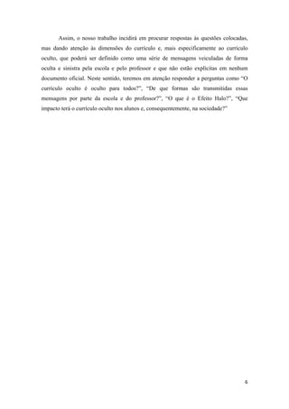 Assim, o nosso trabalho incidirá em procurar respostas às questões colocadas,
mas dando atenção às dimensões do currículo e, mais especificamente ao currículo
oculto, que poderá ser definido como uma série de mensagens veiculadas de forma
oculta e sinistra pela escola e pelo professor e que não estão explícitas em nenhum
documento oficial. Neste sentido, teremos em atenção responder a perguntas como “O
currículo oculto é oculto para todos?”, “De que formas são transmitidas essas
mensagens por parte da escola e do professor?”, “O que é o Efeito Halo?”, “Que
impacto terá o currículo oculto nos alunos e, consequentemente, na sociedade?”
 




                                                                                  6 
 
 
