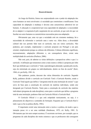 Desenvolvimento


       Ao longo da História, fomos nos surpreendendo com o poder de adaptação dos
seres humanos ao meio envolvente e à sociedade que construíram e modificaram. Essa
capacidade de adaptação à mudança é deveras uma característica admirável do ser
humano. A educação é a responsável por essa capacidade de adaptação e a necessidade
de se adaptar é a responsável pelo surgimento de um currículo, já que será ele que vai
facultar aos seres humanos as características necessárias para essa adaptação.
       Obviamente que, uma vez que a sociedade está em constante mudança, há a
necessidade de reformular o currículo uma e outra vez. Além disso, a diversidade
cultural não nos permite falar num só currículo, mas em vários currículos. Não
podemos, por exemplo, implementar o currículo proposto em Portugal a um país
oriental, simplesmente porque as culturas são diferentes. Culturas diferentes significam,
necessariamente, adaptações diferentes e, em consequência disso, existe uma
multiplicidade de currículos (Pacheco, 2006).
       Não será, pois, de admirar as várias definições e perspectivas sobre o que é o
currículo. A definição que tomaremos como a mais neutra e sólida é a proposta por John
Kerr que defende que o currículo é “toda a aprendizagem planeada e guiada pela escola,
seja ela ministrada em grupos ou individualmente, dentro ou fora da escola” (Kerr,
1968; cit. por Kelly, 1981: 6).
       Não podemos, porém, descurar das várias dimensões do currículo. Segundo
Kelly, podemos dividir o currículo em Currículo Total e Currículo Restrito, sendo o
Currículo Total aquele que define o “programa total de uma instituição de ensino” e que
serve de base para a construção do currículo de matérias individuais, sendo este
designado por Currículo Restrito. Tanto para a construção do currículo das matérias
individuais (programa de cada disciplina), como para o currículo que define o programa
total de uma instituição, podemos falar em Currículo Oficial e Currículo Real.
       O Currículo Oficial é o que está estipulado teoricamente, ou seja, é o
planeamento de objectivos e conteúdos de formação. Enquanto que o Currículo Real é
tudo o que se faz na prática (Kelly, 1981).
       É importante existir uma interacção entre a teoria e a prática, de modo a que a
intenção possa vir a ser uma realidade (Stenhouse, 1975; cit. Kelly, 1981: 5).
Obviamente que isto nem sempre acontece. É recorrente ouvirmos, por exemplo, que os
programas de cada disciplina são muito extensos e que os professores não conseguem

                                                                                       7 
 
 