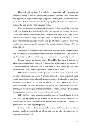 Dentro da sala de aula, é o professor o responsável pela transmissão de
mensagens ocultas. O professor transmite os seus valores e atitudes, o que influencia os
alunos positiva ou negativamente. A própria punição em relação aos trabalhos de casa é
um exemplo desta mensagem oculta. As ideologias políticas também são uma realidade
no nosso dia-a-dia escolar e uma mensagem oculta.
       Estes são apenas alguns exemplos de mensagens ocultas transmitidas pela escola
e pelos professores. O Currículo Oculto não está expresso em nenhum documento
oficial, mas é tão importante como qualquer outra dimensão do currículo, já que há uma
transmissão de valores e crenças e até qual deverá ser o papel de cada aluno na sala de
aula e futuramente na sociedade. Podemos dizer que o Currículo Oculto só é oculto para
os alunos, os transmissores das mensagens têm consciência disso (Barnes, 1976; cit.
Kelly, 1981: 4).
       Mas porque existem professores que nos são queridos e outros que preferíamos
nem ter conhecido? E aqueles professores quem nem nos lembramos? Que fascínio é
aquele que alguns professores têm? É algo que nasce connosco ou que adquirimos?
       É neste contexto que falamos sobre o Efeito Halo. Este termo é utilizado em
vários ramos, principalmente na área da Economia, mas também na área da Educação. É
o fenómeno pelo qual concluímos que, se uma pessoa faz bem alguma coisa, fará bem
todas as outras. Ou se fizer mal alguma coisa, fará mal todas as outras.
       O Efeito Halo refere-se à “áurea” que uma pessoa tem, ou seja, à maneira como
os outros olham para essa pessoa. A primeira impressão é muito importante nesta
opinião que se forma. Assim, adaptando este conceito à área da educação, se o professor
for uma pessoa capaz de fascinar os alunos, terá mais poder sobre eles e,
consequentemente, será capaz de influenciá-los através dos seus valores pessoais. Será,
portanto, um modelo a seguir. O contrário também se verifica, quando o professor não
consegue cativar os alunos, torna-se num modelo a não seguir.
       O Efeito Halo é muito importante quando se fala em Currículo Oculto, já que é
essa “áurea” que o professor tem que fará dele um modelo a seguir ou a não seguir. Em
qualquer um dos casos, será uma figura marcante que influenciará a formação da
personalidade dos alunos enquanto pessoas.
       Serão esses alunos o futuro da sociedade, uma sociedade marcada pelos valores,
atitudes e ideologias transmitidas na sala de aula, mas que não estavam escritos em
nenhum documento oficial.


                                                                                      9 
 
 