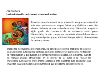 CAPITULO VII
La discriminación racista en el sistema educativo

Todos los seres humanos en el momento en que se encuentran
ante otras personas con rasgos físicos muy distintos o con otro
idioma materno, o con costumbres muy diferentes, adquieren
algún grado de conciencia de su existencia como grupo
diferenciado, de que comparten una cierta visión del mundo con
su grupo de iguales y que, al mismo tiempo, existen otras maneras
de pensar y de ser.
Desde las instituciones de enseñanza, no considerarse como problema la raza o el
color, tanto las autoridades políticas, como los profesores y profesoras, no facilitan
la reproducción y producción de comportamientos racistas. Sin embargo, cuando
se realizan análisis etnográficos en el interior de las aulas o se revisan los
materiales curriculares, muy pronto aparecen ante nuestros ojos conductas que
invalidan las autoimágenes de neutralidad que el sistema educativo ofrece.

 