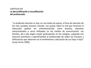 CAPITULO VIII
La descualificación y recualificación
del profesorado

“La profesión docente es hoy, en casi todos los países, el foco de atención de
los más variados sectores sociales. Las quejas sobre lo mal que funciona la
educación pública los enfrentamientos entre familias, docentes
acostumbrados a verse reflejados en los medios de comunicación. Las
familias, día a día exigen mayor participación en los colegios, culpando con
excesiva prontitud y superficialidad al profesorado de todos los fracasos y
deficiencias que observan en el rendimiento y educación de sus hijas e hijos”
(Jurjo Torres 1996).

 