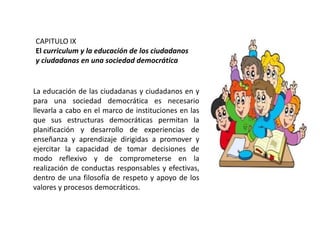 CAPITULO IX
El curriculum y la educación de los ciudadanos
y ciudadanas en una sociedad democrática

La educación de las ciudadanas y ciudadanos en y
para una sociedad democrática es necesario
llevarla a cabo en el marco de instituciones en las
que sus estructuras democráticas permitan la
planificación y desarrollo de experiencias de
enseñanza y aprendizaje dirigidas a promover y
ejercitar la capacidad de tomar decisiones de
modo reflexivo y de comprometerse en la
realización de conductas responsables y efectivas,
dentro de una filosofía de respeto y apoyo de los
valores y procesos democráticos.

 