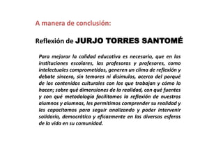 A manera de conclusión:
Reflexión de JURJO TORRES SANTOMÉ
Para mejorar la calidad educativa es necesario, que en las
instituciones escolares, las profesoras y profesores, como
intelectuales comprometidos, generen un clima de reflexión y
debate sincero, sin temores ni disimulos, acerca del porqué
de los contenidos culturales con los que trabajan y cómo lo
hacen; sobre qué dimensiones de la realidad, con qué fuentes
y con qué metodología facilitamos la reflexión de nuestros
alumnos y alumnas, les permitimos comprender su realidad y
les capacitamos para seguir analizando y poder intervenir
solidaria, democrática y eficazmente en las diversas esferas
de la vida en su comunidad.

 