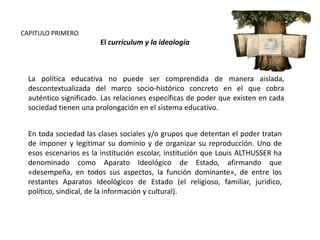 CAPITULO PRIMERO

El curriculum y la ideología

La política educativa no puede ser comprendida de manera aislada,
descontextualizada del marco socio-histórico concreto en el que cobra
auténtico significado. Las relaciones específicas de poder que existen en cada
sociedad tienen una prolongación en el sistema educativo.
En toda sociedad las clases sociales y/o grupos que detentan el poder tratan
de imponer y legitimar su dominio y de organizar su reproducción. Uno de
esos escenarios es la institución escolar, institución que Louis ALTHUSSER ha
denominado como Aparato Ideológico de Estado, afirmando que
«desempeña, en todos sus aspectos, la función dominante», de entre los
restantes Aparatos Ideológicos de Estado (el religioso, familiar, jurídico,
político, sindical, de la información y cultural).

 