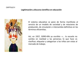 CAPITULO II

Legitimación y discurso científico en educación

El sistema educativo se pone de forma manifiesta al
servicio de un modelo de sociedad y de relaciones de
producción, de circulación e intercambio definitivo en los
términos eficientitas.
Así, en 1927, SORO-KlN ya escribía: «... la escuela no
cambia en realidad a las personas; lo que hace es
clasificar, etiquetar y categorizar a los niños con vistas al
mercado de trabajo.

 