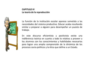 CAPITULO IV
La teoría de la reproducción

La función de la institución escolar aparece sometida a las
necesidades del sistema productivo. Educar acaba resultando
similar a preparar a alguien para desempeñar un puesto de
trabajo.
En este discurso eficientista y positivista existe una
indiferencia teórica en cuanto a todo lo relativo a proveer a
los alumnos con los conocimientos y habilidades necesarias
para lograr una amplia comprensión de la dinámica de los
procesos socio-políticos y la ética que define a un Estado.

 