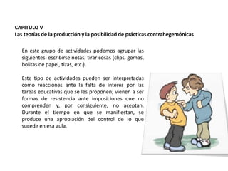 CAPITULO V
Las teorías de la producción y la posibilidad de prácticas contrahegemónicas

En este grupo de actividades podemos agrupar las
siguientes: escribirse notas; tirar cosas (clips, gomas,
bolitas de papel, tizas, etc.).
Este tipo de actividades pueden ser interpretadas
como reacciones ante la falta de interés por las
tareas educativas que se les proponen; vienen a ser
formas de resistencia ante imposiciones que no
comprenden y, por consiguiente, no aceptan.
Durante el tiempo en que se manifiestan, se
produce una apropiación del control de lo que
sucede en esa aula.

 