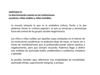CAPITULO VI
La discriminación sexista en las instituciones
escolares: niños visibles y niñas invisibles
La escuela etiqueta lo que es la verdadera cultura, frente a lo que
podemos llamar la «cultura popular», la que se construye y reconstruye
fuera del control de los grupos sociales hegemónicos.
Los niños y niñas visibles son aquellos cuyas conductas en el interior de
las instituciones académicas no podemos dejar de notar; se hacen ver a
través de manifestaciones que el profesorado puede valorar positiva o
negativamente, pero que siempre recuerda. Podemos llegar a definir
tres modelos de alumnado visible: problemático o conflictivo, inmaduro
y aplicado
Es posible, también aquí, diferenciar tres modalidades de invisibilidad:
alumnado tímido, superviviente marginal, y ansioso.

 