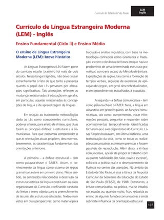 107
Currículo do Estado de São Paulo
LEM
Inglês
Currículo de Língua Estrangeira Moderna
(LEM) - Inglês
Ensino Fundamental (Ciclo II) e Ensino Médio
O ensino de Língua Estrangeira
Moderna (LEM): breve histórico
As Línguas Estrangeiras (LEs) fazem parte
do currículo escolar brasileiro há mais de dois
séculos. Nessa longa trajetória, não deve causar
estranhamento o fato de que tanto a presença
quanto o papel das LEs passaram por altera-
ções significativas. Tais alterações refletem as
mudanças relacionadas à educação em geral e,
em particular, aquelas relacionadas às concep-
ções de língua e de aprendizagem de línguas.
Em relação ao tratamento metodológico
dado às LEs como componentes curriculares,
pode-se afirmar, para efeito de síntese, que duas
foram as principais ênfases: a estrutural e a co-
municativa. Para que possamos compreender o
que as orientações atuais propõem, descrevemos,
brevemente, as características fundamentais das
orientações anteriores.
A primeira – a ênfase estrutural – tem
como palavra-chave o SABER. Assim, o co-
nhecimento da língua como sistema de regras
gramaticais esteve em primeiro plano. Nesse sen-
tido, os conteúdos relacionados à descrição da
estrutura sintática da língua constituíam os eixos
organizativos do Currículo, confinando o estudo
do léxico a mero objeto para o preenchimento
de lacunas das estruturas estudadas. Textos eram
vistos em duas perspectivas: como material para
tradução e análise linguística, com base na me-
todologia conhecida como Gramática e Tradu-
ção, e como coletâneas de frases em que havia o
predomínio de uma determinada estrutura gra-
matical, como era o caso do Método de Leitura.
Explicitações de regras, tais como a formação de
tempos verbais, seguidas de exercícios de apli-
cação das regras, em geral descontextualizados,
eram procedimentos trabalhados à exaustão.
A segunda – a ênfase comunicativa – tem
como palavra-chave o FAZER. Nela, a língua em
uso estava em primeiro plano. As funções comu-
nicativas, tais como: cumprimentar, trocar infor-
mações pessoais, perguntar e responder sobre
acontecimentos temporalmente identificados
tornaram-se o eixo organizativo do Currículo. Es-
sas funções buscavam, em última instância, uma
teatralização da vida, como se todas as realiza-
ções comunicativas estivessem previstas e fossem
passíveis de reprodução. Além disso, a ênfase
comunicativa, apesar de propor o trabalho com
as quatro habilidades (ler, falar, ouvir e escrever),
colocava a prática oral e o desenvolvimento da
fluência no centro das atenções. No âmbito do
Estado de São Paulo, é essa a tônica da Proposta
Curricular da Secretaria da Educação do Estado
de São Paulo (SEE/SP), de 1988. Entretanto, a
ênfase comunicativa, na prática, mal se instalou
nas escolas ou, quando muito, ficou reduzida ao
ensino de algumas funções comunicativas e ainda
sob forte influência da orientação estrutural.
 