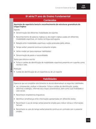 119
Currículo do Estado de São Paulo
LEM
Inglês
6a
- série/7o
- ano do Ensino Fundamental
2º-Bimestre
Conteúdos
Aquisição de repertório lexical e reconhecimento de estruturas gramaticais da
Língua Inglesa
Esporte
•	 Denominação das diferentes modalidades de esportes
•	 Reconhecimento de palavras inglesas ou de origem inglesa usadas em diferentes
modalidades esportivas, em textos na língua portuguesa
•	 Relação entre modalidades esportivas e ações praticadas pelos atletas
•	 Tempo verbal: presente contínuo e presente simples
•	 Verbo modal can (para expressar habilidades)
•	 Denominação de países e nacionalidades
Textos para leitura e escrita
•	 Fichas e cartões de identificação de modalidades esportivas presentes em suportes como
revistas e sites
Produção
•	 Cartão de identificação de um esportista ou de um esporte
Habilidades
Espera-se que ao completar este bimestre os alunos desenvolvam as seguintes habilidades:
•	 Ler, compreender, analisar e interpretar: fichas e cartões de identificação, piadas,
adivinhas e diálogos, inferindo seus traços característicos, bem como suas finalidades e
usos sociais
•	 Reconhecer empréstimos linguísticos
•	 Identificar semelhanças entre informações apresentadas em diferentes textos
•	 Reconhecer o uso do tempo verbal presente simples para indicar rotinas e informações
factuais
•	 Reconhecer os usos do tempo verbal presente contínuo em contraste com o presente
simples
 