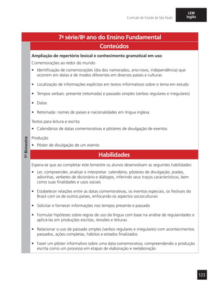 123
Currículo do Estado de São Paulo
LEM
Inglês
7a
- série/8o
- ano do Ensino Fundamental
1º-Bimestre
Conteúdos
Ampliação de repertório lexical e conhecimento gramatical em uso
Comemorações ao redor do mundo
•	 Identificação de comemorações (dia dos namorados, ano-novo, independência) que
ocorrem em datas e de modos diferentes em diversos países e culturas
•	 Localização de informações explícitas em textos informativos sobre o tema em estudo
•	 Tempos verbais: presente (retomada) e passado simples (verbos regulares e irregulares)
•	 Datas
•	 Retomada: nomes de países e nacionalidades em língua inglesa
Textos para leitura e escrita
•	 Calendários de datas comemorativas e pôsteres de divulgação de eventos
Produção
•	 Pôster de divulgação de um evento
Habilidades
Espera-se que ao completar este bimestre os alunos desenvolvam as seguintes habilidades:
•	 Ler, compreender, analisar e interpretar: calendário, pôsteres de divulgação, piadas,
adivinhas, verbetes de dicionário e diálogos, inferindo seus traços característicos, bem
como suas finalidades e usos sociais
•	 Estabelecer relações entre as datas comemorativas, os eventos especiais, os festivais do
Brasil com os de outros países, enfocando os aspectos socioculturais
•	 Solicitar e fornecer informações nos tempos presente e passado
•	 Formular hipóteses sobre regras de uso da língua com base na análise de regularidades e
aplicá-las em produções escritas, revisões e leituras
•	 Relacionar o uso de passado simples (verbos regulares e irregulares) com acontecimentos
passados, ações completas, hábitos e estados finalizados
•	 Fazer um pôster informativo sobre uma data comemorativa, compreendendo a produção
escrita como um processo em etapas de elaboração e reelaboração
 