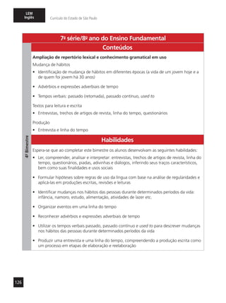 126
LEM
Inglês Currículo do Estado de São Paulo
7a
- série/8o
- ano do Ensino Fundamental
4º-Bimestre
Conteúdos
Ampliação de repertório lexical e conhecimento gramatical em uso
Mudança de hábitos
•	 Identificação de mudança de hábitos em diferentes épocas (a vida de um jovem hoje e a
de quem foi jovem há 30 anos)
•	 Advérbios e expressões adverbiais de tempo
•	 Tempos verbais: passado (retomada), passado contínuo, used to
Textos para leitura e escrita
•	 Entrevistas, trechos de artigos de revista, linha do tempo, questionários
Produção
•	 Entrevista e linha do tempo
Habilidades
Espera-se que ao completar este bimestre os alunos desenvolvam as seguintes habilidades:
•	 Ler, compreender, analisar e interpretar: entrevistas, trechos de artigos de revista, linha do
tempo, questionários, piadas, adivinhas e diálogos, inferindo seus traços característicos,
bem como suas finalidades e usos sociais
•	 Formular hipóteses sobre regras de uso da língua com base na análise de regularidades e
aplicá-las em produções escritas, revisões e leituras
•	 Identificar mudanças nos hábitos das pessoas durante determinados períodos da vida:
infância, namoro, estudo, alimentação, atividades de lazer etc.
•	 Organizar eventos em uma linha do tempo
•	 Reconhecer advérbios e expressões adverbiais de tempo
•	 Utilizar os tempos verbais passado, passado contínuo e used to para descrever mudanças
nos hábitos das pessoas durante determinados períodos da vida
•	 Produzir uma entrevista e uma linha do tempo, compreendendo a produção escrita como
um processo em etapas de elaboração e reelaboração
 