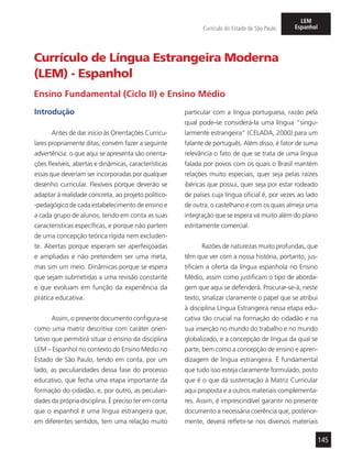 145
Currículo do Estado de São Paulo
LEM
Espanhol
Currículo de Língua Estrangeira Moderna
(LEM) - Espanhol
Ensino Fundamental (Ciclo II) e Ensino Médio
Introdução
Antes de dar início às Orientações Curricu-
lares propriamente ditas, convém fazer a seguinte
advertência: o que aqui se apresenta são orienta-
ções flexíveis, abertas e dinâmicas, características
essas que deveriam ser incorporadas por qualquer
desenho curricular. Flexíveis porque deverão se
adaptar à realidade concreta, ao projeto político-
-pedagógico de cada estabelecimento de ensino e
a cada grupo de alunos, tendo em conta as suas
características específicas, e porque não partem
de uma concepção teórica rígida nem excluden-
te. Abertas porque esperam ser aperfeiçoadas
e ampliadas e não pretendem ser uma meta,
mas sim um meio. Dinâmicas porque se espera
que sejam submetidas a uma revisão constante
e que evoluam em função da experiência da
prática educativa.
Assim, o presente documento configura-se
como uma matriz descritiva com caráter orien-
tativo que permitirá situar o ensino da disciplina
LEM – Espanhol no contexto do Ensino Médio no
Estado de São Paulo, tendo em conta, por um
lado, as peculiaridades dessa fase do processo
educativo, que fecha uma etapa importante da
formação do cidadão, e, por outro, as peculiari-
dades da própria disciplina. É preciso ter em conta
que o espanhol é uma língua estrangeira que,
em diferentes sentidos, tem uma relação muito
particular com a língua portuguesa, razão pela
qual pode-se considerá-la uma língua “singu-
larmente estrangeira” (CELADA, 2000) para um
falante de português. Além disso, é fator de suma
relevância o fato de que se trata de uma língua
falada por povos com os quais o Brasil mantém
relações muito especiais, quer seja pelas raízes
ibéricas que possui, quer seja por estar rodeado
de países cuja língua oficial é, por vezes ao lado
de outra, o castelhano e com os quais almeja uma
integração que se espera vá muito além do plano
estritamente comercial.
Razões de naturezas muito profundas, que
têm que ver com a nossa história, portanto, jus-
tificam a oferta da língua espanhola no Ensino
Médio, assim como justificam o tipo de aborda-
gem que aqui se defenderá. Procurar-se-á, neste
texto, sinalizar claramente o papel que se atribui
à disciplina Língua Estrangeira nessa etapa edu-
cativa tão crucial na formação do cidadão e na
sua inserção no mundo do trabalho e no mundo
globalizado, e a concepção de língua da qual se
parte, bem como a concepção de ensino e apren-
dizagem de língua estrangeira. É fundamental
que tudo isso esteja claramente formulado, posto
que é o que dá sustentação à Matriz Curricular
aqui proposta e a outros materiais complementa-
res. Assim, é imprescindível garantir no presente
documento a necessária coerência que, posterior-
mente, deverá refletir-se nos diversos materiais
 