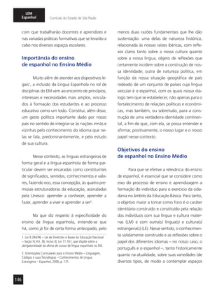146
LEM
Espanhol Currículo do Estado de São Paulo
com que trabalharão docentes e aprendizes e
nas variadas práticas formativas que se levarão a
cabo nos diversos espaços escolares.
Importância do ensino
de espanhol no Ensino Médio
Muito além de atender aos dispositivos le-
gais1
, a inclusão da Língua Espanhola no rol de
disciplinas do EM vem ao encontro de princípios,
interesses e necessidades mais amplos, vincula-
dos à formação dos estudantes e ao processo
educativo como um todo. Constitui, além disso,
um gesto político importante dado por nosso
país no sentido de integrar-se às nações irmãs e
vizinhas pelo conhecimento do idioma que ne-
las se fala, predominantemente, e pelo estudo
de sua cultura.
Nesse contexto, as línguas estrangeiras de
forma geral e a língua espanhola de forma par-
ticular devem ser encaradas como constituintes
de significados, sentidos, conhecimentos e valo-
res, fazendo eco, essa concepção, às quatro pre-
missas estruturadoras da educação, assinaladas
pela Unesco: aprender a conhecer, aprender a
fazer, aprender a viver e aprender a ser2
.
No que diz respeito à especificidade do
ensino da língua espanhola, entende-se que
há, como já foi de certa forma antecipado, pelo
1. Lei 9.394/96 – Lei de Diretrizes e Bases da Educação Nacional
– Seção IV,Art. 36, inciso III; Lei 11.161, que dispõe sobre a
obrigatoriedade da oferta de cursos de língua espanhola no EM.
2. Orientações Curriculares para o Ensino Médio – Linguagem,
Códigos e suas Tecnologias – Conhecimentos de Língua
Estrangeira – Espanhol, 2006, p. 131.
menos duas razões fundamentais que lhe dão
sustentação: uma delas de natureza histórica,
relacionada às nossas raízes ibéricas, com refle-
xos claros tanto sobre a nossa cultura quanto
sobre a nossa língua, objeto de reflexões que
certamente incidem sobre a construção de nos-
sa identidade; outra de natureza política, em
função da nossa situação geográfica de país
rodeado de um conjunto de países cuja língua
veicular é o espanhol, com os quais nosso diá-
logo tem que se estabelecer, não apenas para o
fortalecimento de relações políticas e econômi-
cas, mas também, ou sobretudo, para a cons-
trução de uma verdadeira identidade continen-
tal, a fim de que, com ela, se possa entender e
afirmar, positivamente, o nosso lugar e o nosso
papel nesse contexto.
Objetivos do ensino
de espanhol no Ensino Médio
Para que se efetive a relevância do ensino
de espanhol, é essencial que se considere como
eixo do processo de ensino e aprendizagem a
formação do indivíduo para o exercício da cida-
dania no âmbito da Educação Básica. Para tanto,
o objetivo maior a tomar como foco é o caráter
identitário construído e constituído pela relação
dos indivíduos com sua língua e cultura mater-
nas (LM) e com outra(s) língua(s) e cultura(s)
estrangeira(s) (LE). Nesse sentido, o conhecimen-
to solidamente construído e as reflexões sobre o
papel dos diferentes idiomas – no nosso caso, o
português e o espanhol –, tanto historicamente
quanto na atualidade, sobre suas variedades (de
diversos tipos, de modo a contemplar espaços
 