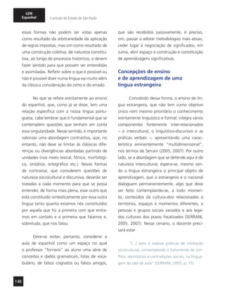 148
LEM
Espanhol Currículo do Estado de São Paulo
essas formas não podem ser vistas apenas
como resultado da arbitrariedade da aplicação
de regras impostas, mas sim como resultado de
uma construção coletiva, de natureza constitu-
tiva, ao longo de processos históricos, e devem
fazer sentido para que possam ser entendidas
e assimiladas. Refletir sobre o que é possível ou
não é possível dizer numa língua vai muito além
da clássica consideração do certo e do errado.
No que se refere estritamente ao ensino
do espanhol, que, como já se disse, tem uma
relação específica com a nossa língua portu-
guesa, cabe lembrar que é fundamental que se
contemplem questões que tenham em conta
essa singularidade. Nesse sentido, é importante
valorizar uma abordagem contrastiva, que, no
entanto, não deve se limitar às clássicas dife-
renças ou divergências abordadas partindo de
unidades (nos níveis lexical, fônico, morfológi-
co, sintático, ortográfico etc.). Novas formas
de contrastar, que considerem questões de
natureza sociocultural e discursiva, deverão ser
tratadas a cada momento para que se possa
entender, de forma mais plena, esse outro que
está constituído simbolicamente por essa outra
língua tanto quanto estamos nós constituídos
por aquela que foi a primeira com que entra-
mos em contato e a primeira que falamos e,
sobretudo, que nos falou.
Deve-se evitar, portanto, considerar a
aula de espanhol como um espaço no qual
o professor “fornece” ao aluno uma série de
conceitos e dados gramaticais, listas de voca-
bulário, de falsos cognatos ou falsos amigos,
que são recebidos passivamente; é preciso,
sim, passar a adotar metodologias mais ativas,
ceder lugar à negociação de significados, em
suma, abrir espaço à construção e constituição
de aprendizagens significativas.
Concepções de ensino
e de aprendizagem de uma
língua estrangeira
Concebido dessa forma, o ensino de lín-
gua estrangeira, que não tem como objetivo
único nem mesmo prioritário o conhecimento
estritamente linguístico e formal, integra vários
componentes fortemente inter-relacionados
– o intercultural, o linguístico-discursivo e as
práticas verbais –, apresentando uma carac-
terística eminentemente “multidimensional”,
nos termos de Serrani (2005, 2007). Por outro
lado, se a abordagem que se defende aqui é de
natureza intercultural, espera-se, mesmo sen-
do a língua estrangeira o principal objeto de
aprendizagem, que o estrangeiro e o nacional
dialoguem permanentemente, algo que deve
ser feito contemplando-se, a todo momen-
to, conteúdos da cultura-alvo relacionados a
territórios, espaços e momentos diferentes, a
pessoas e grupos sociais variados e aos lega-
dos culturais dos povos focalizados (SERRANI,
2005, 2007). Nesse cenário, o docente preci-
sará estar
“[...] apto a realizar práticas de mediação
sociocultural, contemplando o tratamento de con-
flitos identitários e contradições sociais, na lingua-
gem da sala de aula” (SERRANI, 2005, p. 15).
 