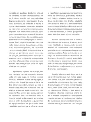151
Currículo do Estado de São Paulo
LEM
Espanhol
conteúdos em quadros e distribuí-los pelos vá-
rios semestres, não deve ser encarada dessa for-
ma. É preciso entender que, na complexidade
do processo de ensino e aprendizagem de uma
língua estrangeira, os conteúdos e mesmo as
práticas não se esgotam numa única apresenta-
ção e devem ser permanentemente retomados e
ampliados num patamar mais avançado, confi-
gurando uma abordagem em espiral. Da mesma
forma, na sequenciação dos conteúdos, apesar
de se observar uma certa progressão temática
que vai da abordagem de questões mais asso-
ciadas à esfera pessoal do sujeito aprendiz para
o seu entorno mais próximo, até a sua inser-
ção num mundo global, é importante que se
estimule um permanente vaivém entre essas
três posições, de modo a garantir aquilo que se
apresenta como fundamental nesta proposta:
uma visão reflexiva e crítica, sempre respeitosa,
do outro na sua relação com o que nos é pró-
prio e que nos constitui.
Igualmente, é preciso ressaltar que, em-
bora na matriz curricular sugira-se a apresen-
tação, em cada etapa, de mostras variadas,
relativas a diferentes práticas de linguagem, o
professor não deverá ficar preso a elas e po-
derá alterar essa ordem, sempre que isso se
mostrar adequado para alcançar os seus ob-
jetivos e sempre que aquilo que escolher para
apresentar faça sentido para os seus aprendi-
zes e contribua para a sua formação ampla. A
tipologia textual também deverá ser variada e
provir de fontes diversas, tanto no que se refere
aos espaços territoriais em que os textos foram
concebidos quanto no que se refere ao contex-
to específico em que apareceram originalmente
(meios de comunicação, publicidade, literatura
etc.). Porém, a reflexão a respeito dessa proce-
dência não deverá ser mero detalhe e o trabalho
com as mostras deverá tê-la permanentemente
em conta e as análises feitas observarão o senti-
do que as mostras têm nos espaços que ocupam
e, uma vez deslocadas, o sentido que ganham
para o aprendiz e para o processo educativo.
Por fim, cabe ressaltar que as diversas
competências que se espera alcançar e as di-
versas habilidades a elas associadas também
deverão ser contempladas constantemente,
guardadas as necessidades peculiares de cada
projeto pedagógico. Nesse sentido, não se pri-
vilegia de antemão nenhuma habilidade em
detrimento de outra(s) e caberá ao estabele-
cimento escolar e ao professor decidir o que
pode ser mais adequado privilegiar, em termos
de habilidades, a cada momento do processo
de ensino e aprendizagem.
Convém relembrar, aqui, algo a que já se
fez referência antes: que, num mundo globali-
zado como o atual, com a disseminação da cul-
tura digital e a popularização dos novos meios
de comunicação, as fronteiras entre oralidade e
escrita, entre outras coisas, ficaram muitas ve-
zes enormemente diluídas, e, para garantir a
inserção do educando nesse novo cenário, to-
das as destrezas (compreensão e produção oral
e escrita) precisam ser continuamente trabalha-
das e praticadas, contemplando-se sempre os
níveis de adequação cabíveis em cada situação.
 